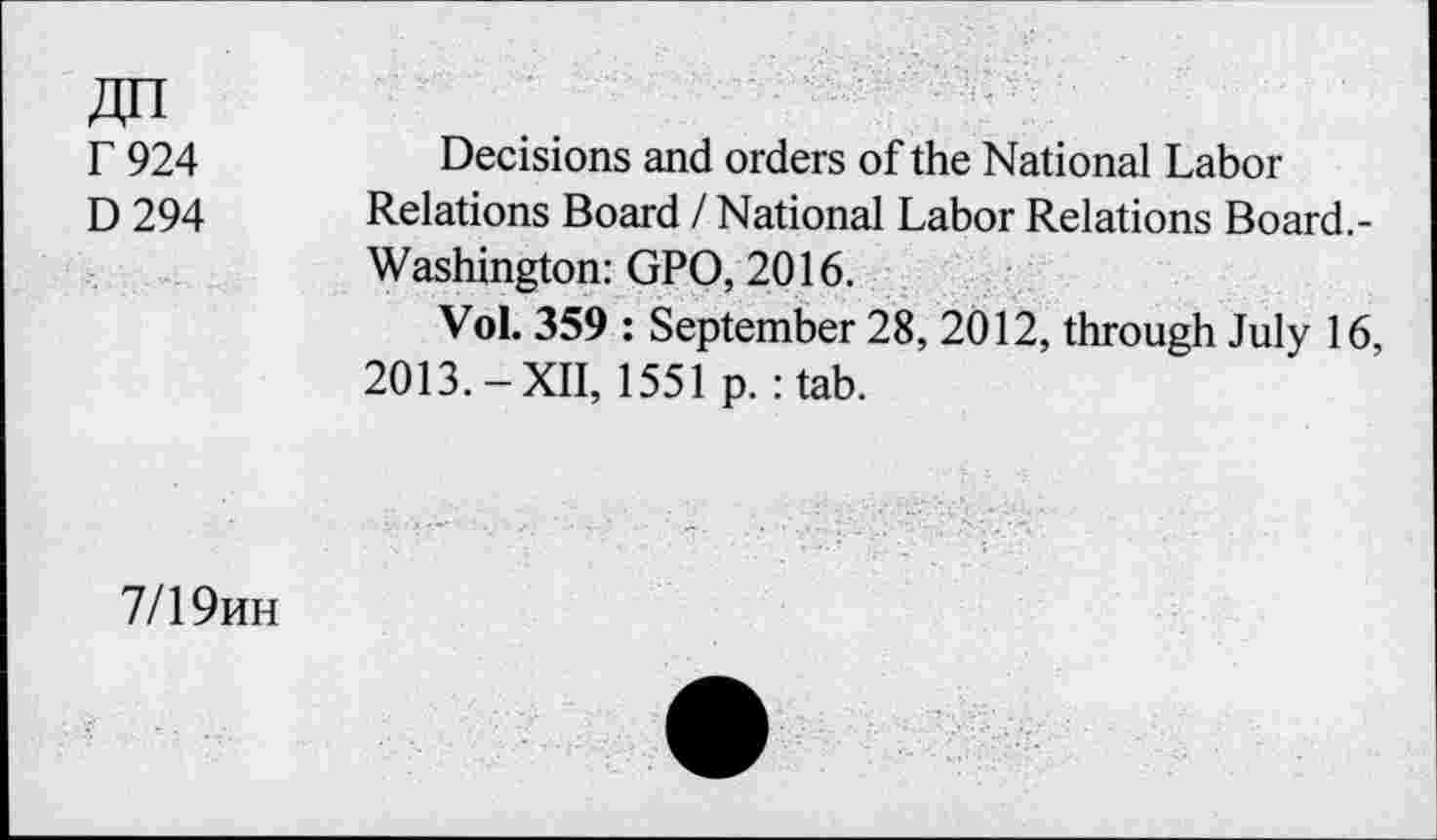 ﻿r 924
D294
Decisions and orders of the National Labor Relations Board / National Labor Relations Board.-Washington: GPO, 2016.
Vol. 359 : September 28, 2012, through July 16, 2013.-XII, 1551 p. :tab.
7/1 9hh